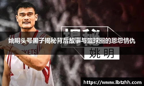 姚明头号黑子揭秘背后故事与篮球圈的恩怨情仇