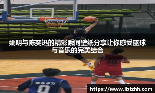 姚明与陈奕迅的精彩瞬间壁纸分享让你感受篮球与音乐的完美结合